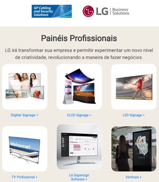A LG Business Solutions Brasil irá transformar sua empresa e permitir experimentar um novo nível de criatividade revolucionando a maneira de fazer negócios São diversas soluções de altíssima tecnologia e disponíveis na GP Cabling and Security Solutions